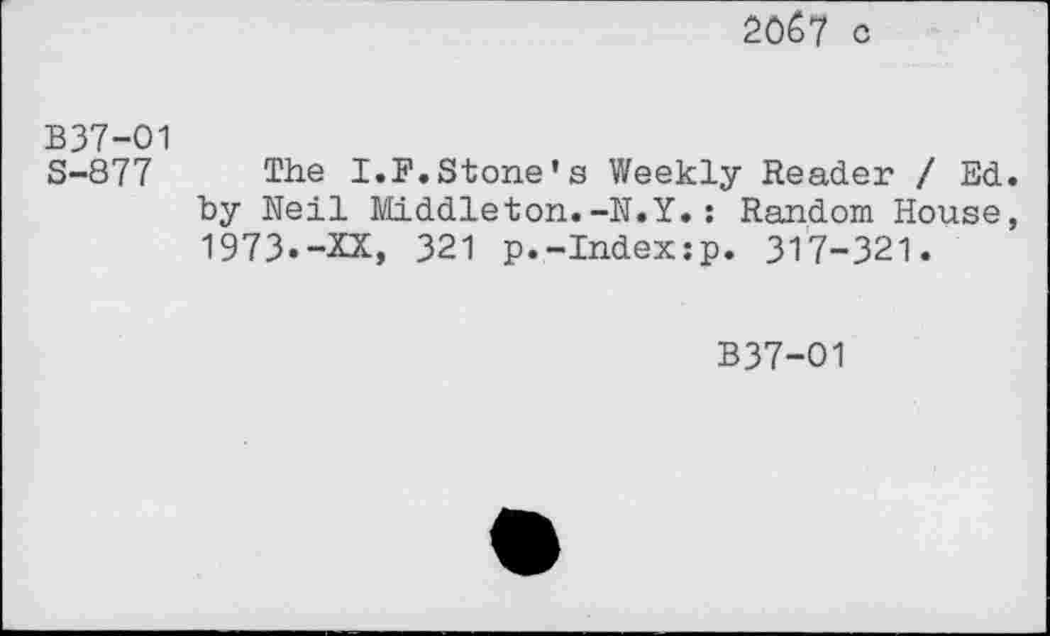 ﻿2067 c
B37-01 S-877
The I.F.Stone’s Weekly Reader / Ed by Neil Middleton.-N.Y.: Random House 1973.-XX, 321 p.-Index:p. 317-321.
B37-O1